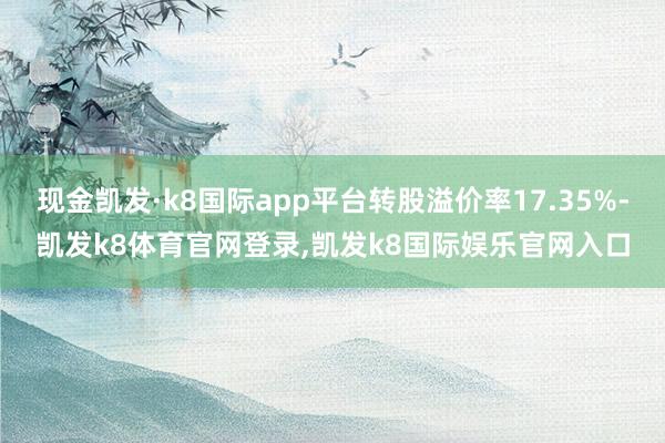 现金凯发·k8国际app平台转股溢价率17.35%-凯发k8体育官网登录,凯发k8国际娱乐官网入口