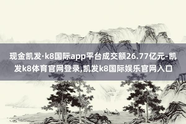 现金凯发·k8国际app平台成交额26.77亿元-凯发k8体育官网登录,凯发k8国际娱乐官网入口