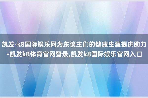 凯发·k8国际娱乐网为东谈主们的健康生涯提供助力-凯发k8体育官网登录,凯发k8国际娱乐官网入口