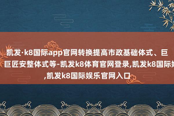 凯发·k8国际app官网转换提高市政基础体式、巨匠就业体式、巨匠安整体式等-凯发k8体育官网登录,凯发k8国际娱乐官网入口