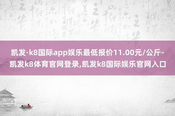 凯发·k8国际app娱乐最低报价11.00元/公斤-凯发k8体育官网登录,凯发k8国际娱乐官网入口