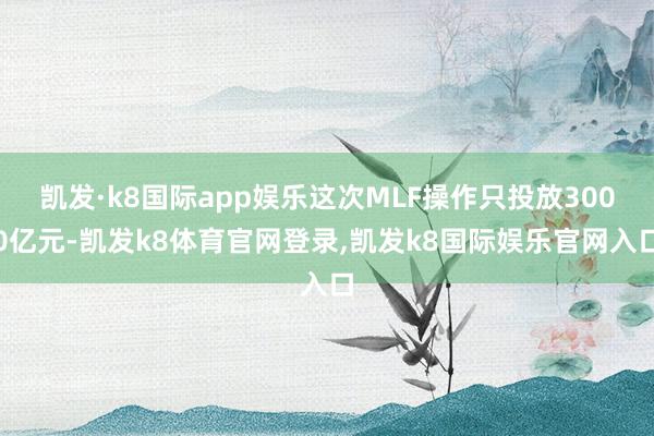 凯发·k8国际app娱乐这次MLF操作只投放3000亿元-凯发k8体育官网登录,凯发k8国际娱乐官网入口