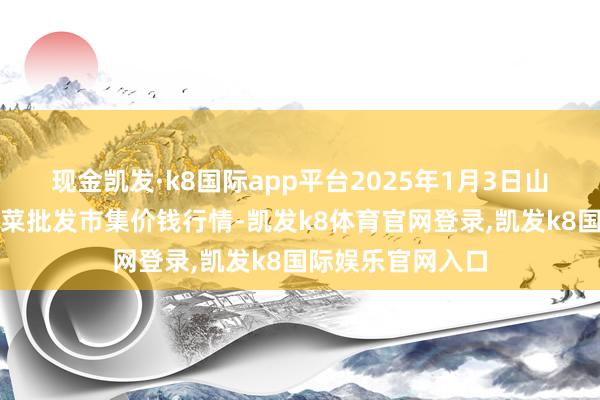 现金凯发·k8国际app平台2025年1月3日山东淄博市鲁中蔬菜批发市集价钱行情-凯发k8体育官网登录,凯发k8国际娱乐官网入口